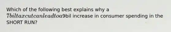 Which of the following best explains why a 7bil tax cut can lead to a9bil increase in consumer spending in the SHORT RUN?