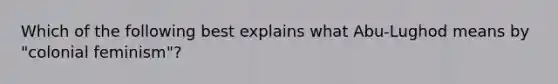 Which of the following best explains what Abu-Lughod means by "colonial feminism"?