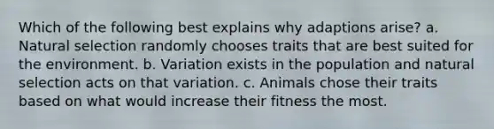 Which of the following best explains why adaptions arise? a. Natural selection randomly chooses traits that are best suited for the environment. b. Variation exists in the population and natural selection acts on that variation. c. Animals chose their traits based on what would increase their fitness the most.