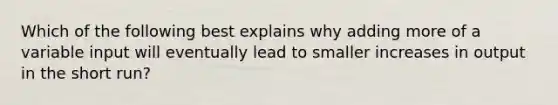 Which of the following best explains why adding more of a variable input will eventually lead to smaller increases in output in the short run?