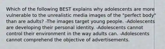 Which of the following BEST explains why adolescents are more vulnerable to the unrealistic media images of the "perfect body" than are adults? -The images target young people. -Adolescents are developing their personal identity. -Adolescents cannot control their environment in the way adults can. -Adolescents cannot comprehend the objective of advertisements.