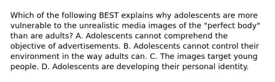 Which of the following BEST explains why adolescents are more vulnerable to the unrealistic media images of the "perfect body" than are adults? A. Adolescents cannot comprehend the objective of advertisements. B. Adolescents cannot control their environment in the way adults can. C. The images target young people. D. Adolescents are developing their personal identity.