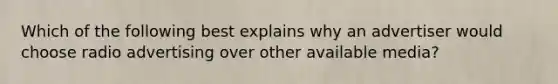 Which of the following best explains why an advertiser would choose radio advertising over other available media?