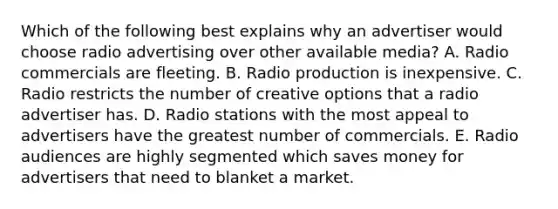 Which of the following best explains why an advertiser would choose radio advertising over other available media? A. Radio commercials are fleeting. B. Radio production is inexpensive. C. Radio restricts the number of creative options that a radio advertiser has. D. Radio stations with the most appeal to advertisers have the greatest number of commercials. E. Radio audiences are highly segmented which saves money for advertisers that need to blanket a market.