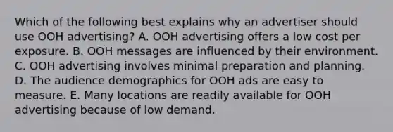 Which of the following best explains why an advertiser should use OOH advertising? A. OOH advertising offers a low cost per exposure. B. OOH messages are influenced by their environment. C. OOH advertising involves minimal preparation and planning. D. The audience demographics for OOH ads are easy to measure. E. Many locations are readily available for OOH advertising because of low demand.