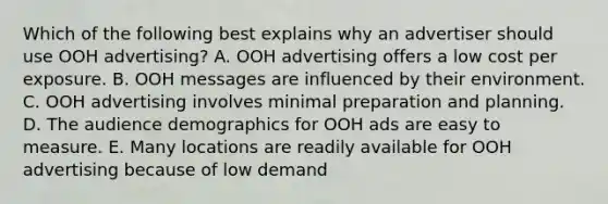 Which of the following best explains why an advertiser should use OOH advertising? A. OOH advertising offers a low cost per exposure. B. OOH messages are influenced by their environment. C. OOH advertising involves minimal preparation and planning. D. The audience demographics for OOH ads are easy to measure. E. Many locations are readily available for OOH advertising because of low demand