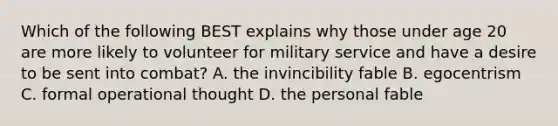 Which of the following BEST explains why those under age 20 are more likely to volunteer for military service and have a desire to be sent into combat? A. the invincibility fable B. egocentrism C. formal operational thought D. the personal fable