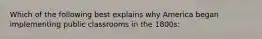 Which of the following best explains why America began implementing public classrooms in the 1800s: