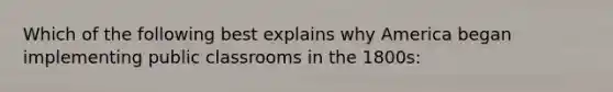 Which of the following best explains why America began implementing public classrooms in the 1800s: