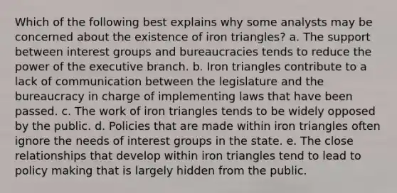 Which of the following best explains why some analysts may be concerned about the existence of iron triangles? a. The support between interest groups and bureaucracies tends to reduce the power of the executive branch. b. Iron triangles contribute to a lack of communication between the legislature and the bureaucracy in charge of implementing laws that have been passed. c. The work of iron triangles tends to be widely opposed by the public. d. Policies that are made within iron triangles often ignore the needs of interest groups in the state. e. The close relationships that develop within iron triangles tend to lead to policy making that is largely hidden from the public.