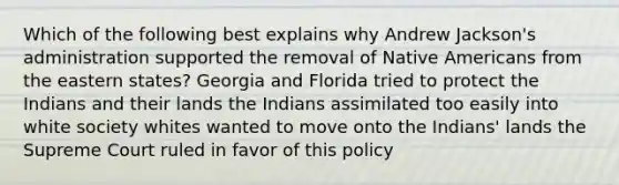 Which of the following best explains why Andrew Jackson's administration supported the removal of Native Americans from the eastern states? Georgia and Florida tried to protect the Indians and their lands the Indians assimilated too easily into white society whites wanted to move onto the Indians' lands the Supreme Court ruled in favor of this policy