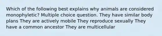 Which of the following best explains why animals are considered monophyletic? Multiple choice question. They have similar body plans They are actively mobile They reproduce sexually They have a common ancestor They are multicellular