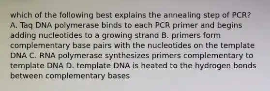 which of the following best explains the annealing step of PCR? A. Taq DNA polymerase binds to each PCR primer and begins adding nucleotides to a growing strand B. primers form complementary base pairs with the nucleotides on the template DNA C. RNA polymerase synthesizes primers complementary to template DNA D. template DNA is heated to the hydrogen bonds between complementary bases