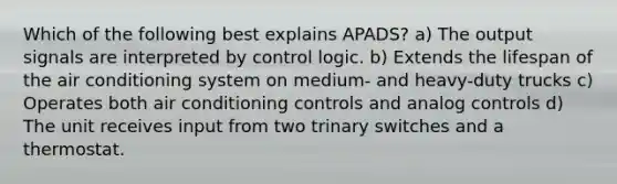 Which of the following best explains APADS? a) The output signals are interpreted by control logic. b) Extends the lifespan of the air conditioning system on medium- and heavy-duty trucks c) Operates both air conditioning controls and analog controls d) The unit receives input from two trinary switches and a thermostat.