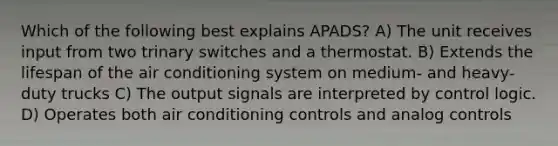 Which of the following best explains APADS? A) The unit receives input from two trinary switches and a thermostat. B) Extends the lifespan of the air conditioning system on medium- and heavy-duty trucks C) The output signals are interpreted by control logic. D) Operates both air conditioning controls and analog controls