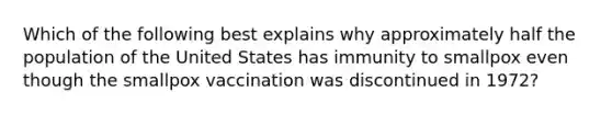 Which of the following best explains why approximately half the population of the United States has immunity to smallpox even though the smallpox vaccination was discontinued in 1972?