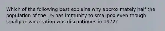 Which of the following best explains why approximately half the population of the US has immunity to smallpox even though smallpox vaccination was discontinues in 1972?