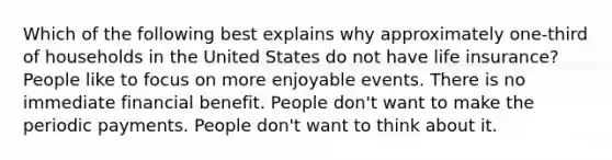 Which of the following best explains why approximately one-third of households in the United States do not have life insurance? People like to focus on more enjoyable events. There is no immediate financial benefit. People don't want to make the periodic payments. People don't want to think about it.