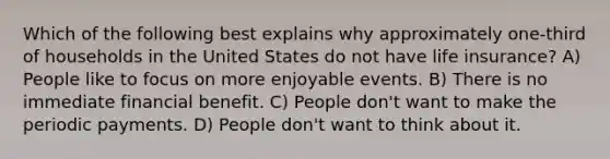 Which of the following best explains why approximately one-third of households in the United States do not have life insurance? A) People like to focus on more enjoyable events. B) There is no immediate financial benefit. C) People don't want to make the periodic payments. D) People don't want to think about it.