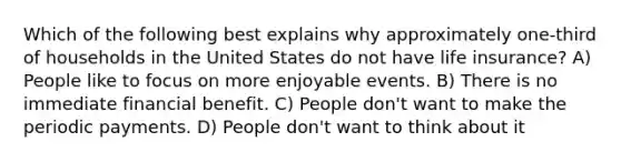 Which of the following best explains why approximately one-third of households in the United States do not have life insurance? A) People like to focus on more enjoyable events. B) There is no immediate financial benefit. C) People don't want to make the periodic payments. D) People don't want to think about it