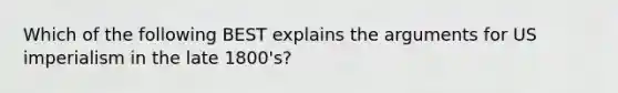 Which of the following BEST explains the arguments for US imperialism in the late 1800's?