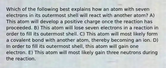 Which of the following best explains how an atom with seven electrons in its outermost shell will react with another atom? A) This atom will develop a positive charge once the reaction has proceeded. B) This atom will lose seven electrons in a reaction in order to fill its outermost shell. C) This atom will most likely form a covalent bond with another atom, thereby becoming an ion. D) In order to fill its outermost shell, this atom will gain one electron. E) This atom will most likely gain three neutrons during the reaction.