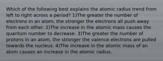 Which of the following best explains the atomic radius trend from left to right across a period? 1)The greater the number of electrons in an atom, the stronger the electrons all push away from each other. 2)The increase in the atomic mass causes the quantum number to decrease. 3)The greater the number of protons in an atom, the stronger the valence electrons are pulled towards the nucleus. 4)The increase in the atomic mass of an atom causes an increase in the atomic radius.