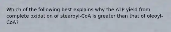 Which of the following best explains why the ATP yield from complete oxidation of stearoyl-CoA is greater than that of oleoyl-CoA?