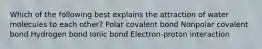 Which of the following best explains the attraction of water molecules to each other? Polar covalent bond Nonpolar covalent bond Hydrogen bond Ionic bond Electron-proton interaction