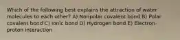 Which of the following best explains the attraction of water molecules to each other? A) Nonpolar covalent bond B) Polar covalent bond C) Ionic bond D) Hydrogen bond E) Electron-proton interaction