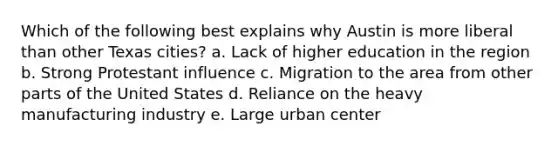 Which of the following best explains why Austin is more liberal than other Texas cities? a. Lack of higher education in the region b. Strong Protestant influence c. Migration to the area from other parts of the United States d. Reliance on the heavy manufacturing industry e. Large urban center