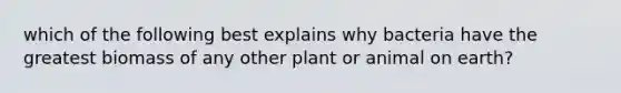 which of the following best explains why bacteria have the greatest biomass of any other plant or animal on earth?