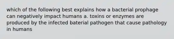 which of the following best explains how a bacterial prophage can negatively impact humans a. toxins or enzymes are produced by the infected baterial pathogen that cause pathology in humans