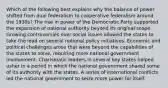 Which of the following best explains why the balance of power shifted from dual federalism to cooperative federalism around the 1930s? The rise in power of the Democratic Party supported the expansion of national authority beyond its original scope. Growing controversies over social issues allowed the states to take the lead on several national policy initiatives. Economic and political challenges arose that were beyond the capabilities of the states to solve, requiring more national government involvement. Charismatic leaders in several key states helped usher in a period in which the national government shared some of its authority with the states. A series of international conflicts led the national government to seize more power for itself.