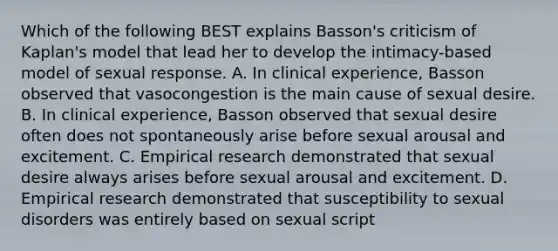 Which of the following BEST explains Basson's criticism of Kaplan's model that lead her to develop the intimacy-based model of sexual response. A. In clinical experience, Basson observed that vasocongestion is the main cause of sexual desire. B. In clinical experience, Basson observed that sexual desire often does not spontaneously arise before sexual arousal and excitement. C. Empirical research demonstrated that sexual desire always arises before sexual arousal and excitement. D. Empirical research demonstrated that susceptibility to sexual disorders was entirely based on sexual script