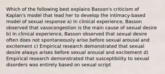 Which of the following best explains Basson's criticism of Kaplan's model that lead her to develop the intimacy-based model of sexual response a) In clinical experience, Basson observed that vasocongestion is the main cause of sexual desire b) In clinical experience, Basson observed that sexual desire often does not spontaneously arise before sexual arousal and excitement c) Empirical research demonstrated that sexual desire always arises before sexual arousal and excitement d) Empirical research demonstrated that susceptibility to sexual disorders was entirely based on sexual script