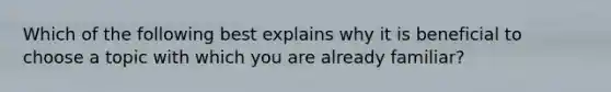 Which of the following best explains why it is beneficial to choose a topic with which you are already familiar?