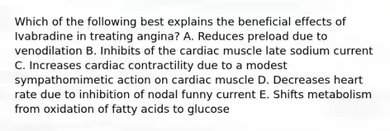 Which of the following best explains the beneficial effects of Ivabradine in treating angina? A. Reduces preload due to venodilation B. Inhibits of the cardiac muscle late sodium current C. Increases cardiac contractility due to a modest sympathomimetic action on cardiac muscle D. Decreases heart rate due to inhibition of nodal funny current E. Shifts metabolism from oxidation of fatty acids to glucose