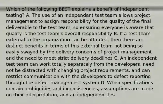 Which of the following BEST explains a benefit of independent testing? A. The use of an independent test team allows project management to assign responsibility for the quality of the final deliverable to the test team, so ensuring everyone is aware that quality is the test team's overall responsibility B. If a test team external to the organization can be afforded, then there are distinct benefits in terms of this external team not being so easily swayed by the delivery concerns of project management and the need to meet strict delivery deadlines C. An independent test team can work totally separately from the developers, need not be distracted with changing project requirements, and can restrict communication with the developers to defect reporting through the defect management system D. When specifications contain ambiguities and inconsistencies, assumptions are made on their interpretation, and an independent tes