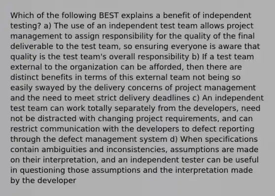 Which of the following BEST explains a benefit of independent testing? a) The use of an independent test team allows project management to assign responsibility for the quality of the final deliverable to the test team, so ensuring everyone is aware that quality is the test team's overall responsibility b) If a test team external to the organization can be afforded, then there are distinct benefits in terms of this external team not being so easily swayed by the delivery concerns of project management and the need to meet strict delivery deadlines c) An independent test team can work totally separately from the developers, need not be distracted with changing project requirements, and can restrict communication with the developers to defect reporting through the defect management system d) When specifications contain ambiguities and inconsistencies, assumptions are made on their interpretation, and an independent tester can be useful in questioning those assumptions and the interpretation made by the developer