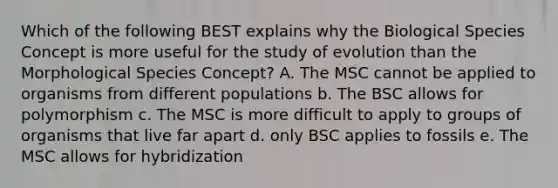 Which of the following BEST explains why the Biological Species Concept is more useful for the study of evolution than the Morphological Species Concept? A. The MSC cannot be applied to organisms from different populations b. The BSC allows for polymorphism c. The MSC is more difficult to apply to groups of organisms that live far apart d. only BSC applies to fossils e. The MSC allows for hybridization