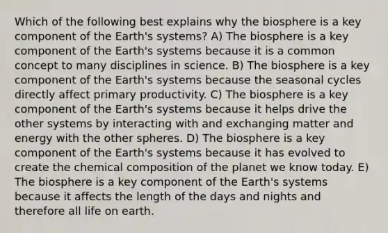 Which of the following best explains why the biosphere is a key component of the Earth's systems? A) The biosphere is a key component of the Earth's systems because it is a common concept to many disciplines in science. B) The biosphere is a key component of the Earth's systems because the seasonal cycles directly affect primary productivity. C) The biosphere is a key component of the Earth's systems because it helps drive the other systems by interacting with and exchanging matter and energy with the other spheres. D) The biosphere is a key component of the Earth's systems because it has evolved to create the chemical composition of the planet we know today. E) The biosphere is a key component of the Earth's systems because it affects the length of the days and nights and therefore all life on earth.