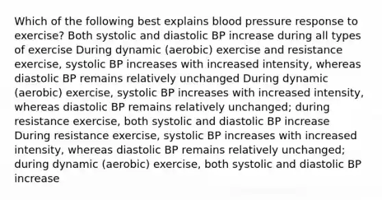 Which of the following best explains blood pressure response to exercise? Both systolic and diastolic BP increase during all types of exercise During dynamic (aerobic) exercise and resistance exercise, systolic BP increases with increased intensity, whereas diastolic BP remains relatively unchanged During dynamic (aerobic) exercise, systolic BP increases with increased intensity, whereas diastolic BP remains relatively unchanged; during resistance exercise, both systolic and diastolic BP increase During resistance exercise, systolic BP increases with increased intensity, whereas diastolic BP remains relatively unchanged; during dynamic (aerobic) exercise, both systolic and diastolic BP increase