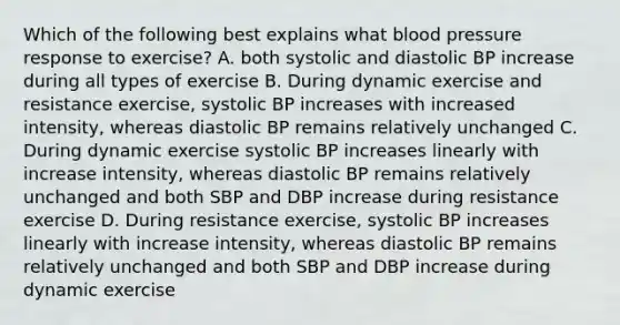 Which of the following best explains what blood pressure response to exercise? A. both systolic and diastolic BP increase during all types of exercise B. During dynamic exercise and resistance exercise, systolic BP increases with increased intensity, whereas diastolic BP remains relatively unchanged C. During dynamic exercise systolic BP increases linearly with increase intensity, whereas diastolic BP remains relatively unchanged and both SBP and DBP increase during resistance exercise D. During resistance exercise, systolic BP increases linearly with increase intensity, whereas diastolic BP remains relatively unchanged and both SBP and DBP increase during dynamic exercise