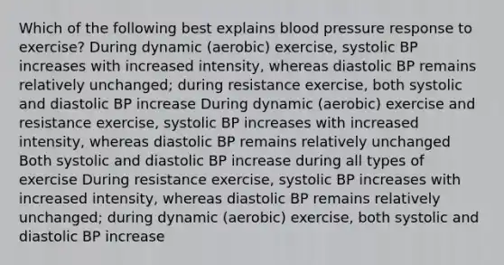 Which of the following best explains blood pressure response to exercise? During dynamic (aerobic) exercise, systolic BP increases with increased intensity, whereas diastolic BP remains relatively unchanged; during resistance exercise, both systolic and diastolic BP increase During dynamic (aerobic) exercise and resistance exercise, systolic BP increases with increased intensity, whereas diastolic BP remains relatively unchanged Both systolic and diastolic BP increase during all types of exercise During resistance exercise, systolic BP increases with increased intensity, whereas diastolic BP remains relatively unchanged; during dynamic (aerobic) exercise, both systolic and diastolic BP increase