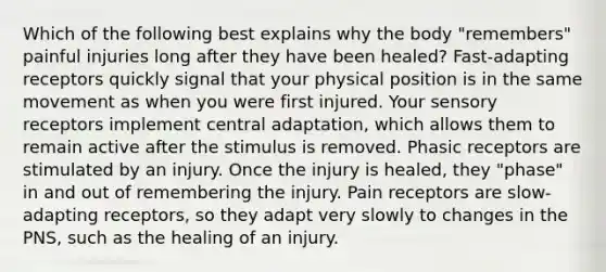 Which of the following best explains why the body "remembers" painful injuries long after they have been healed? Fast-adapting receptors quickly signal that your physical position is in the same movement as when you were first injured. Your sensory receptors implement central adaptation, which allows them to remain active after the stimulus is removed. Phasic receptors are stimulated by an injury. Once the injury is healed, they "phase" in and out of remembering the injury. Pain receptors are slow-adapting receptors, so they adapt very slowly to changes in the PNS, such as the healing of an injury.