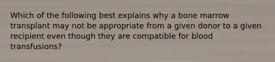 Which of the following best explains why a bone marrow transplant may not be appropriate from a given donor to a given recipient even though they are compatible for blood transfusions?