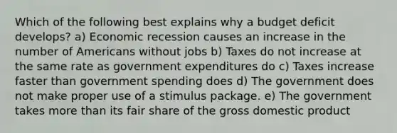 Which of the following best explains why a budget deficit develops? a) Economic recession causes an increase in the number of Americans without jobs b) Taxes do not increase at the same rate as government expenditures do c) Taxes increase faster than government spending does d) The government does not make proper use of a stimulus package. e) The government takes more than its fair share of the gross domestic product