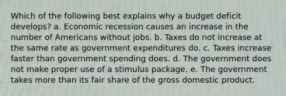 Which of the following best explains why a budget deficit develops? a. Economic recession causes an increase in the number of Americans without jobs. b. Taxes do not increase at the same rate as government expenditures do. c. Taxes increase faster than government spending does. d. The government does not make proper use of a stimulus package. e. The government takes more than its fair share of the gross domestic product.