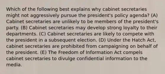 Which of the following best explains why cabinet secretaries might not aggressively pursue the president's policy agenda? (A) Cabinet secretaries are unlikely to be members of the president's party. (B) Cabinet secretaries may develop strong loyalty to their departments. (C) Cabinet secretaries are likely to compete with the president in a subsequent election. (D) Under the Hatch Act, cabinet secretaries are prohibited from campaigning on behalf of the president. (E) The Freedom of Information Act compels cabinet secretaries to divulge confidential information to the media.